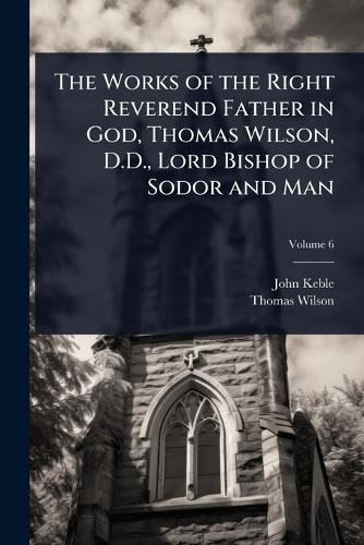 The Works of the Right Reverend Father in God, Thomas Wilson, D.D., Lord Bishop of Sodor and Man