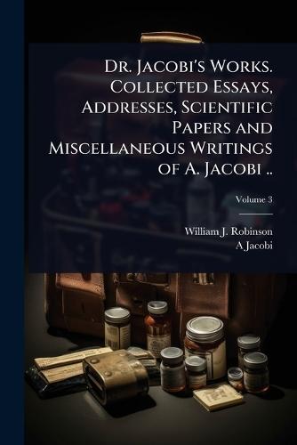 Dr. Jacobi's Works. Collected Essays, Addresses, Scientific Papers and Miscellaneous Writings of A. Jacobi ..