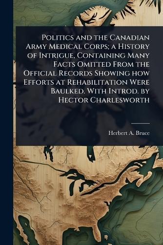 Politics and the Canadian Army Medical Corps; a History of Intrigue, Containing Many Facts Omitted From the Official Records Showing how Efforts at Rehabilitation Were Baulked. With Introd. by Hector Charlesworth