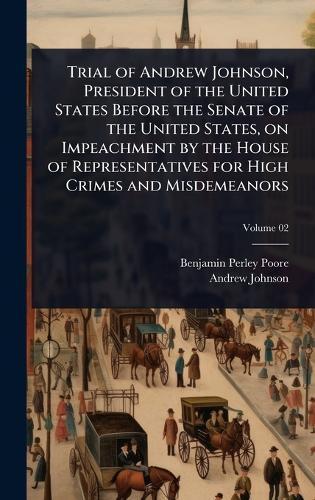 Trial of Andrew Johnson, President of the United States Before the Senate of the United States, on Impeachment by the House of Representatives for High Crimes and Misdemeanors