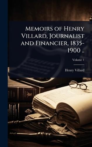 Memoirs of Henry Villard, Journalist and Financier, 1835-1900 ..
