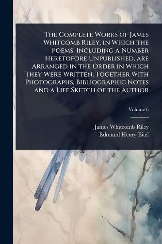 The Complete Works of James Whitcomb Riley, in Which the Poems, Including a Number Heretofore Unpublished, are Arranged in the Order in Which They Were Written, Together With Photographs, Bibliographic Notes and a Life Sketch of the Author