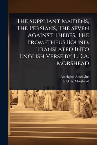 The Suppliant Maidens, The Persians, The Seven Against Thebes, The Prometheus Bound. Translated Into English Verse by E.D.A. Morshead