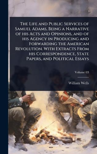 The Life and Public Services of Samuel Adams, Being a Narrative of his Acts and Opinions, and of his Agency in Producing and Forwarding the American Revolution. With Extracts From his Correspondence, State Papers, and Political Essays