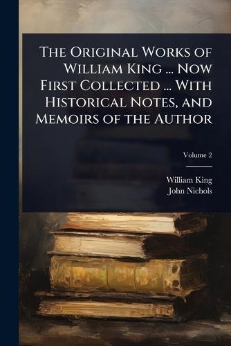 The Original Works of William King ... Now First Collected ... With Historical Notes, and Memoirs of the Author