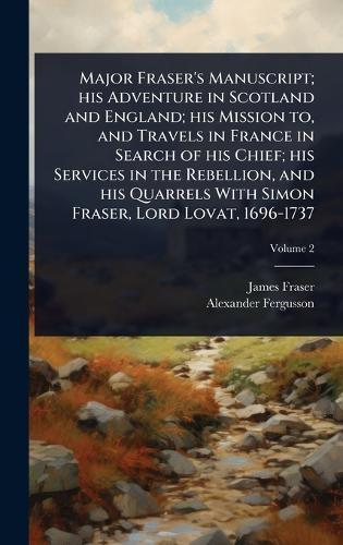 Major Fraser's Manuscript; his Adventure in Scotland and England; his Mission to, and Travels in France in Search of his Chief; his Services in the Rebellion, and his Quarrels With Simon Fraser, Lord Lovat, 1696-1737
