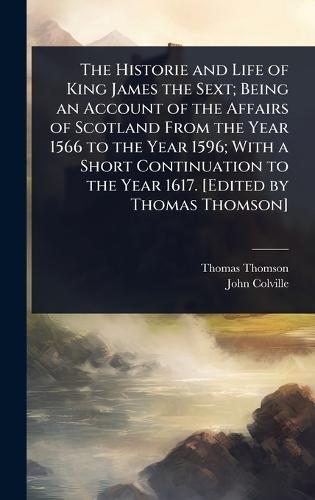 The Historie and Life of King James the Sext; Being an Account of the Affairs of Scotland From the Year 1566 to the Year 1596; With a Short Continuation to the Year 1617. [Edited by Thomas Thomson]