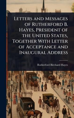Letters and Messages of Rutherford B. Hayes, President of the United States, Together With Letter of Acceptance and Inaugural Address