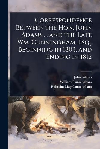 Correspondence Between the Hon. John Adams ... and the Late Wm. Cunningham, Esq., Beginning in 1803, and Ending in 1812