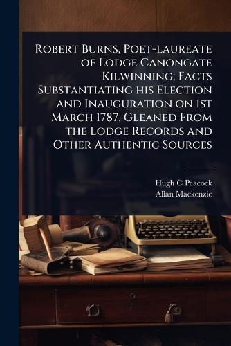 Robert Burns, Poet-laureate of Lodge Canongate Kilwinning; Facts Substantiating his Election and Inauguration on 1st March 1787, Gleaned From the Lodge Records and Other Authentic Sources