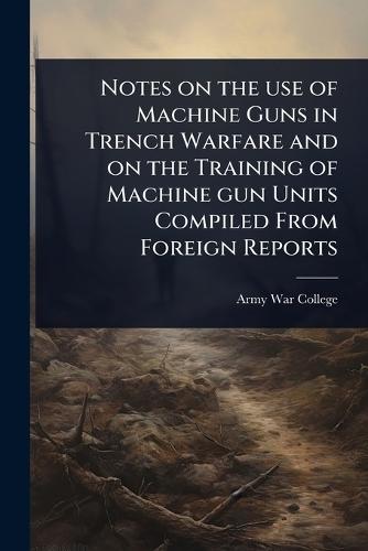 Notes on the use of Machine Guns in Trench Warfare and on the Training of Machine gun Units Compiled From Foreign Reports