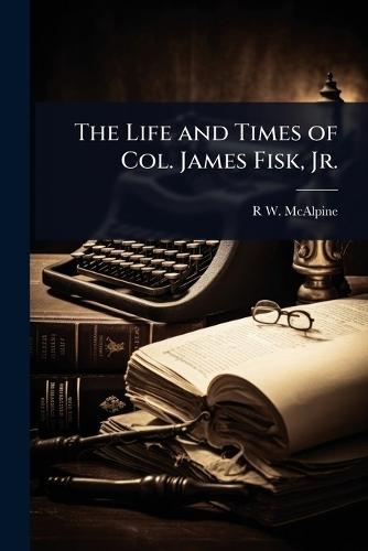 The Life and Times of Col. James Fisk, Jr.