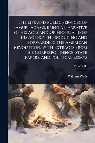 The Life and Public Services of Samuel Adams, Being a Narrative of his Acts and Opinions, and of his Agency in Producing and Forwarding the American Revolution. With Extracts From his Correspondence, State Papers, and Political Essays