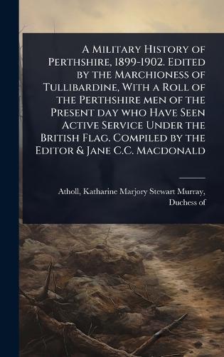 A Military History of Perthshire, 1899-1902. Edited by the Marchioness of Tullibardine, With a Roll of the Perthshire men of the Present day who Have Seen Active Service Under the British Flag. Compiled by the Editor & Jane C.C. Macdonald