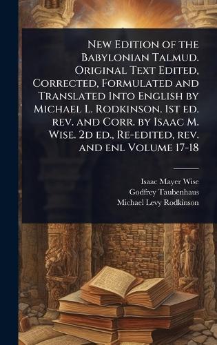 New Edition of the Babylonian Talmud. Original Text Edited, Corrected, Formulated and Translated Into English by Michael L. Rodkinson. 1st ed. rev. and Corr. by Isaac M. Wise. 2d ed., Re-edited, rev. and enl Volume 17-18