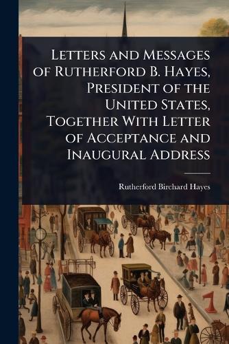 Letters and Messages of Rutherford B. Hayes, President of the United States, Together With Letter of Acceptance and Inaugural Address