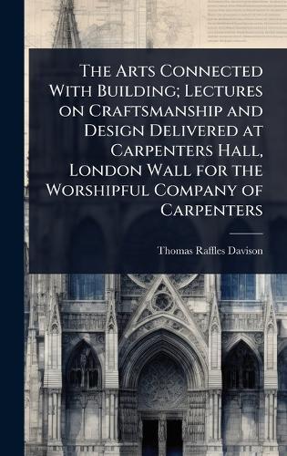 The Arts Connected With Building; Lectures on Craftsmanship and Design Delivered at Carpenters Hall, London Wall for the Worshipful Company of Carpenters