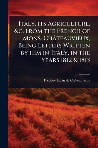 Italy, its Agriculture, &c. From the French of Mons. Châteauvieux, Being Letters Written by him in Italy, in the Years 1812 & 1813