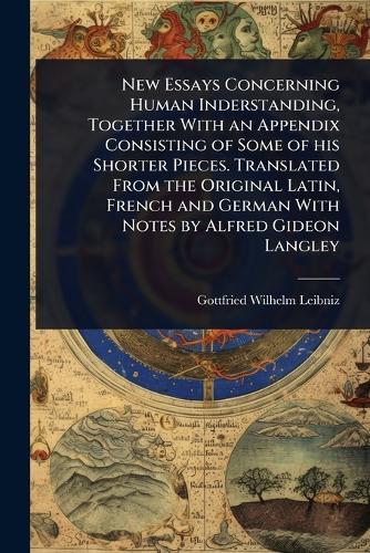 New Essays Concerning Human Inderstanding, Together With an Appendix Consisting of Some of his Shorter Pieces. Translated From the Original Latin, French and German With Notes by Alfred Gideon Langley