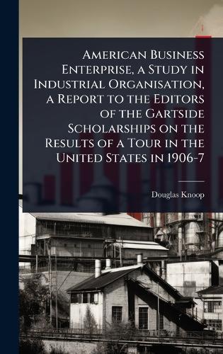 American Business Enterprise, a Study in Industrial Organisation, a Report to the Editors of the Gartside Scholarships on the Results of a Tour in the United States in 1906-7