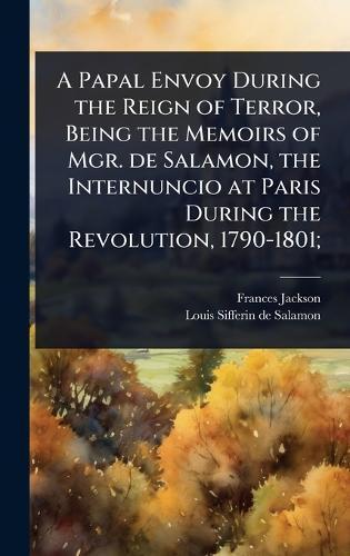 A Papal Envoy During the Reign of Terror, Being the Memoirs of Mgr. de Salamon, the Internuncio at Paris During the Revolution, 1790-1801;