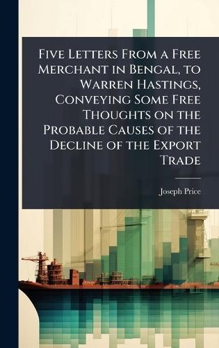 Five Letters From a Free Merchant in Bengal, to Warren Hastings, Conveying Some Free Thoughts on the Probable Causes of the Decline of the Export Trade