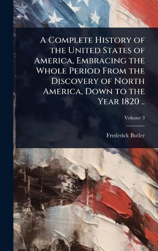 A Complete History of the United States of America, Embracing the Whole Period From the Discovery of North America, Down to the Year 1820 ..