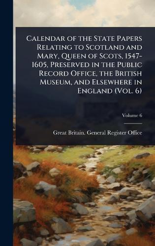 Calendar of the State Papers Relating to Scotland and Mary, Queen of Scots, 1547-1605, Preserved in the Public Record Office, the British Museum, and Elsewhere in England (Vol. 6)