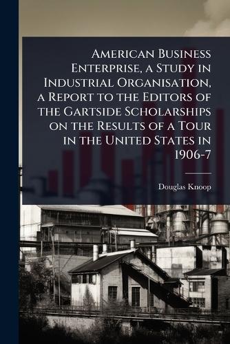 American Business Enterprise, a Study in Industrial Organisation, a Report to the Editors of the Gartside Scholarships on the Results of a Tour in the United States in 1906-7