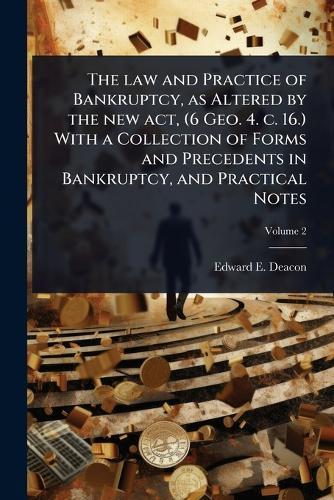 The law and Practice of Bankruptcy, as Altered by the new act, (6 Geo. 4. c. 16.) With a Collection of Forms and Precedents in Bankruptcy, and Practical Notes