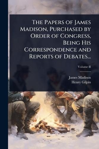 The Papers of James Madison, Purchased by Order of Congress, Being His Correspondence and Reports of Debates...