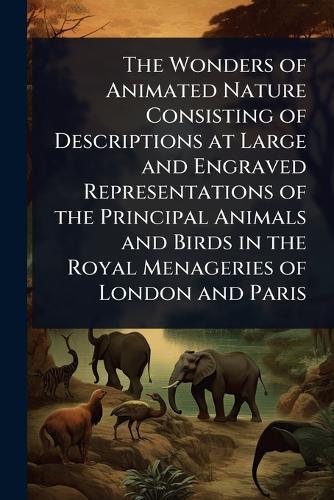 The Wonders of Animated Nature Consisting of Descriptions at Large and Engraved Representations of the Principal Animals and Birds in the Royal Menageries of London and Paris