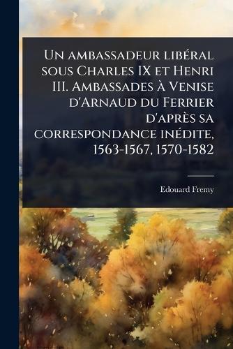 Un ambassadeur libÃ(c)ral sous Charles IX et Henri III. Ambassades Ã Venise d'Arnaud du Ferrier d'après sa correspondance inÃ(c)dite, 1563-1567, 1570-1582