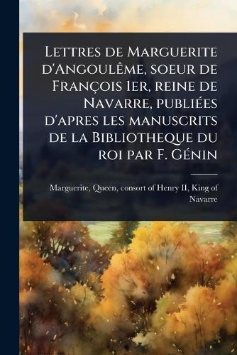 Lettres de Marguerite d'AngoulÃame, soeur de François 1er, reine de Navarre, publiÃ(c)es d'apres les manuscrits de la Bibliotheque du roi par F. GÃ(c)nin