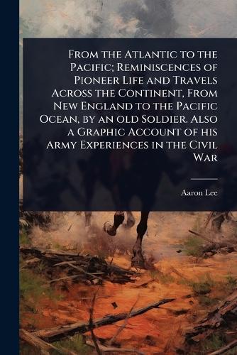 From the Atlantic to the Pacific; Reminiscences of Pioneer Life and Travels Across the Continent, From New England to the Pacific Ocean, by an old Soldier. Also a Graphic Account of his Army Experiences in the Civil War