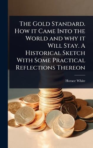 The Gold Standard. How it Came Into the World and why it Will Stay. A Historical Sketch With Some Practical Reflections Thereon