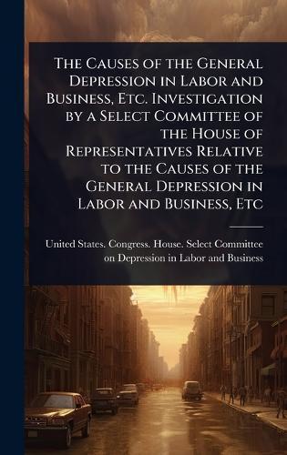 The Causes of the General Depression in Labor and Business, Etc. Investigation by a Select Committee of the House of Representatives Relative to the Causes of the General Depression in Labor and Business, Etc