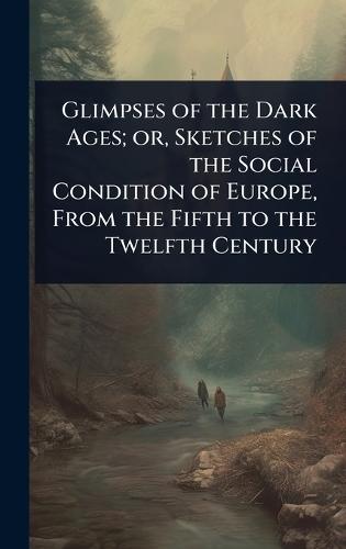 Glimpses of the Dark Ages; or, Sketches of the Social Condition of Europe, From the Fifth to the Twelfth Century
