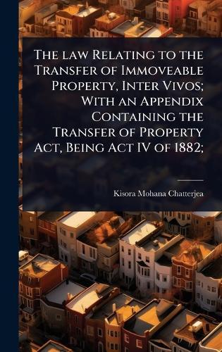 The law Relating to the Transfer of Immoveable Property, Inter Vivos; With an Appendix Containing the Transfer of Property Act, Being Act IV of 1882;