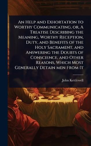 An Help and Exhortation to Worthy Communicating, or, A Treatise Describing the Meaning, Worthy Reception, Duty, and Benefits of the Holy Sacrament, and Answering the Doubts of Conscience, and Other Reasons, Which Most Generally Detain men From It