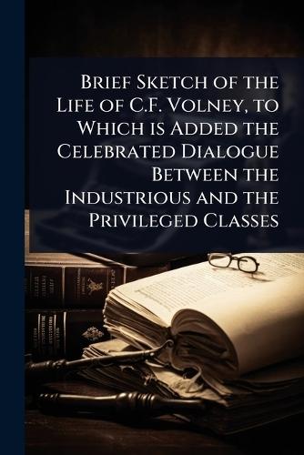 Brief Sketch of the Life of C.F. Volney, to Which is Added the Celebrated Dialogue Between the Industrious and the Privileged Classes