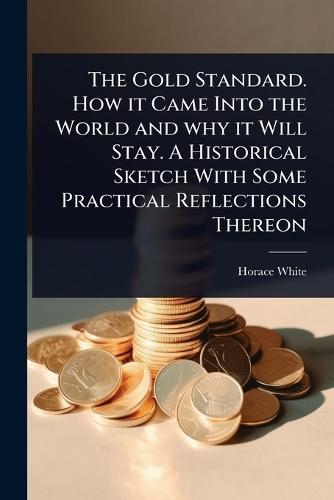 The Gold Standard. How it Came Into the World and why it Will Stay. A Historical Sketch With Some Practical Reflections Thereon