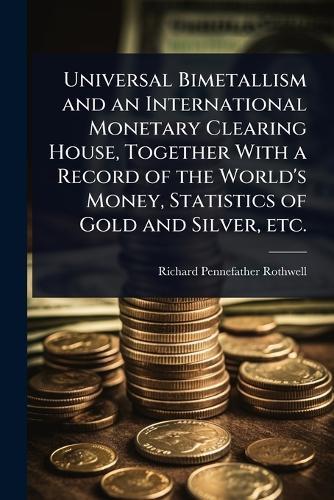 Universal Bimetallism and an International Monetary Clearing House, Together With a Record of the World's Money, Statistics of Gold and Silver, etc.