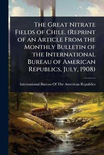 The Great Nitrate Fields of Chile. (Reprint of an Article From the Monthly Bulletin of the International Bureau of American Republics, July, 1908)
