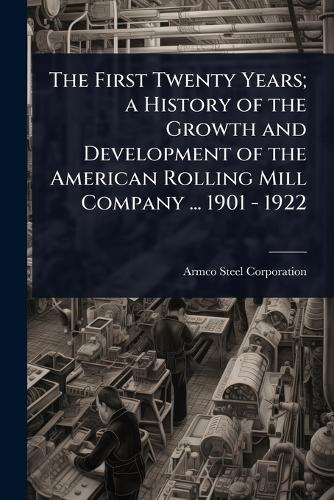 The First Twenty Years; a History of the Growth and Development of the American Rolling Mill Company ... 1901 - 1922