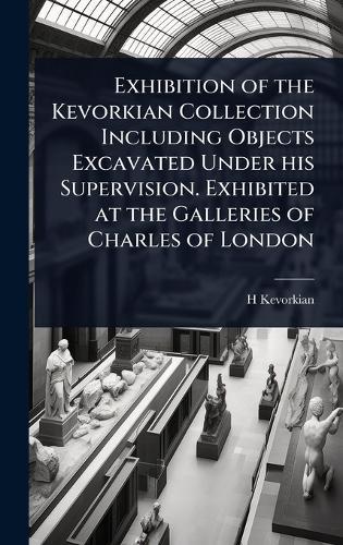 Exhibition of the Kevorkian Collection Including Objects Excavated Under his Supervision. Exhibited at the Galleries of Charles of London