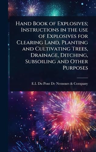 Hand Book of Explosives; Instructions in the use of Explosives for Clearing Land, Planting and Cultivating Trees, Drainage, Ditching, Subsoiling and Other Purposes