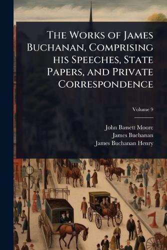 The Works of James Buchanan, Comprising his Speeches, State Papers, and Private Correspondence
