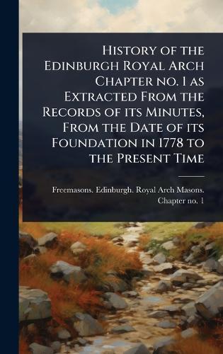 History of the Edinburgh Royal Arch Chapter no. 1 as Extracted From the Records of its Minutes, From the Date of its Foundation in 1778 to the Present Time