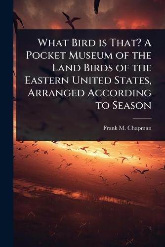 What Bird is That? A Pocket Museum of the Land Birds of the Eastern United States, Arranged According to Season